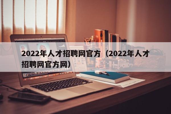 2022年人才招聘网官方（2022年人才招聘网官方网）
