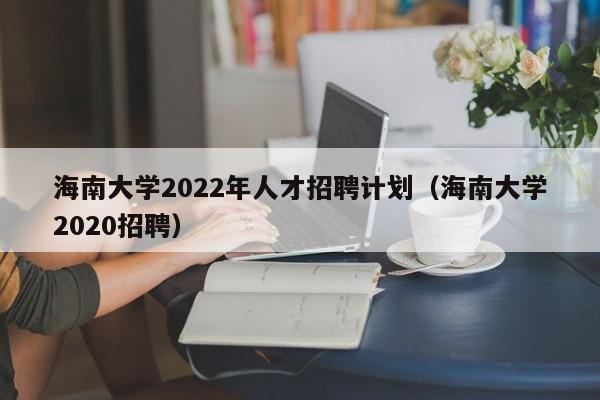 海南大学2022年人才招聘计划（海南大学2020招聘）