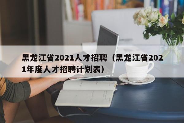 黑龙江省2021人才招聘（黑龙江省2021年度人才招聘计划表）