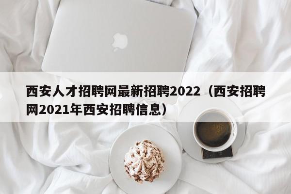 西安人才招聘网最新招聘2022（西安招聘网2021年西安招聘信息）