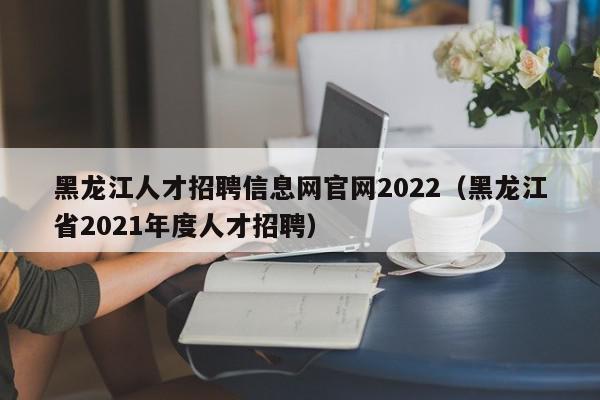 黑龙江人才招聘信息网官网2022（黑龙江省2021年度人才招聘）