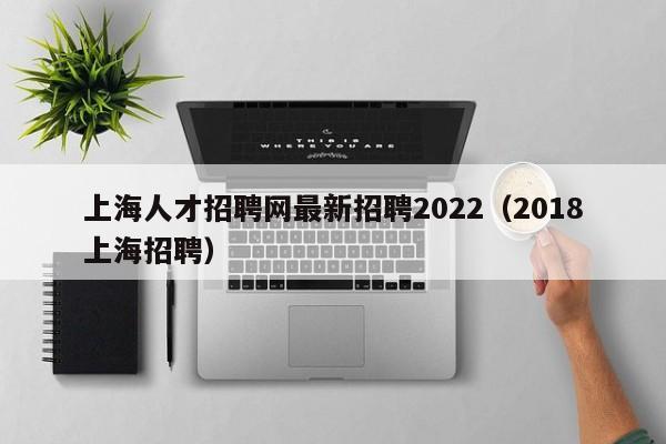 上海人才招聘网最新招聘2022（2018上海招聘）