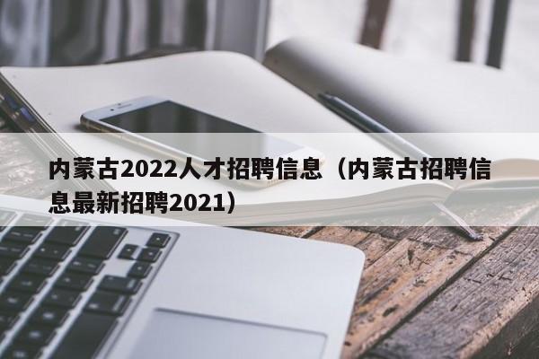 内蒙古2022人才招聘信息（内蒙古招聘信息最新招聘2021）