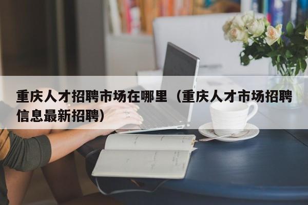 重庆人才招聘市场在哪里（重庆人才市场招聘信息最新招聘）