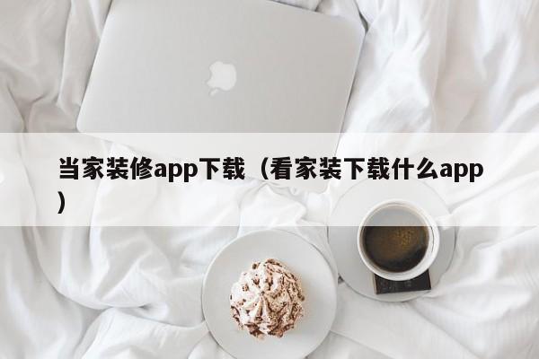 当家装修app下载（看家装下载什么app）