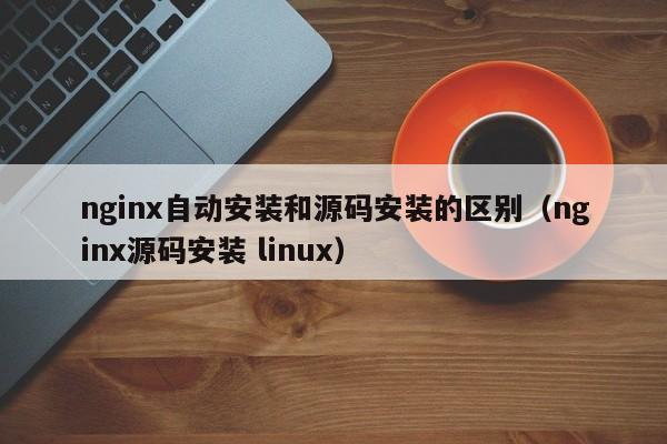 nginx自动安装和源码安装的区别（nginx源码安装 linux）