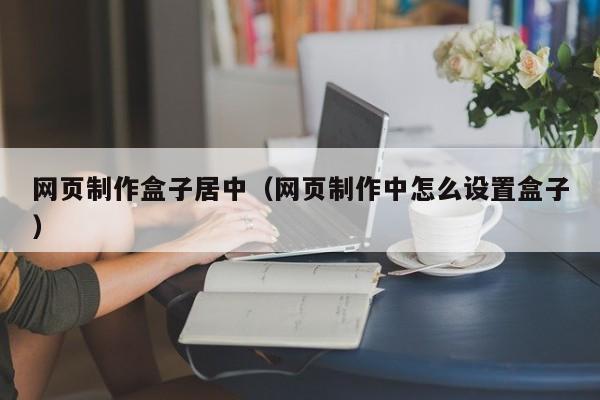 网页制作盒子居中（网页制作中怎么设置盒子）