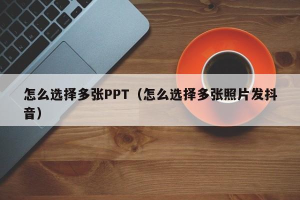 怎么选择多张PPT（怎么选择多张照片发抖音）