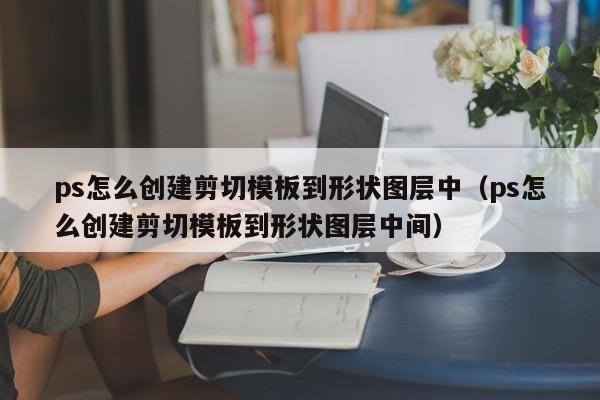 ps怎么创建剪切模板到形状图层中（ps怎么创建剪切模板到形状图层中间）