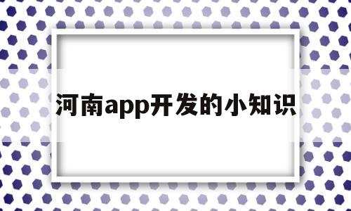 河南app开发的小知识(河南app开发的小知识是什么)